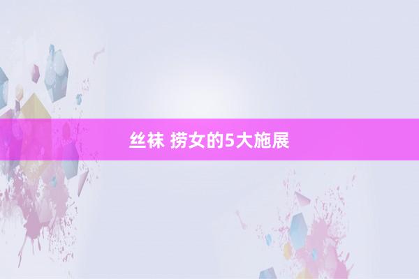 丝袜 捞女的5大施展