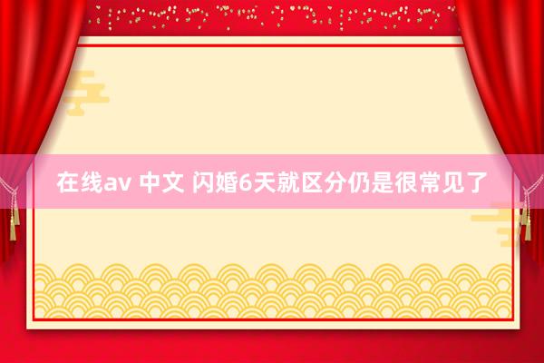 在线av 中文 闪婚6天就区分仍是很常见了