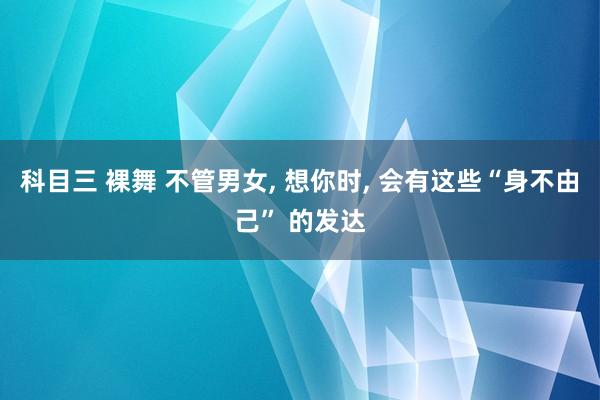 科目三 裸舞 不管男女， 想你时， 会有这些“身不由己” 的发达