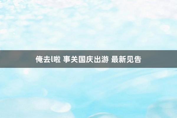 俺去l啦 事关国庆出游 最新见告