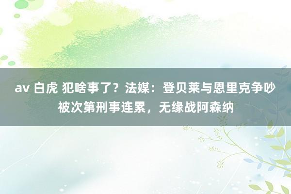 av 白虎 犯啥事了？法媒：登贝莱与恩里克争吵被次第刑事连累，无缘战阿森纳