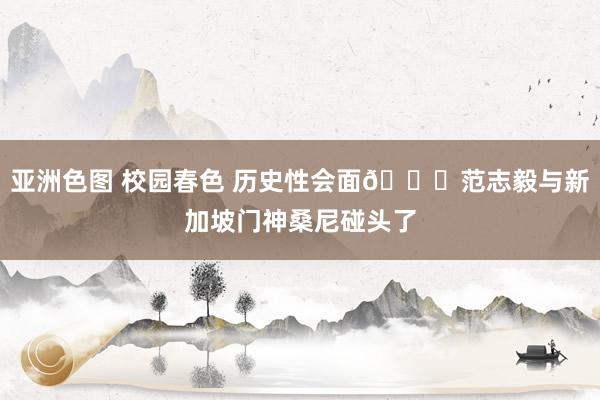 亚洲色图 校园春色 历史性会面😂范志毅与新加坡门神桑尼碰头了