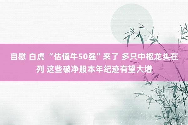 自慰 白虎 “估值牛50强”来了 多只中枢龙头在列 这些破净股本年纪迹有望大增