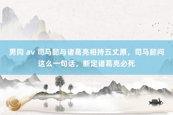 男同 av 司马懿与诸葛亮相持五丈原，司马懿问这么一句话，断定诸葛亮必死