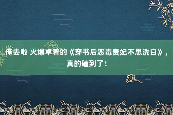 俺去啦 火爆卓著的《穿书后恶毒贵妃不思洗白》，真的磕到了！