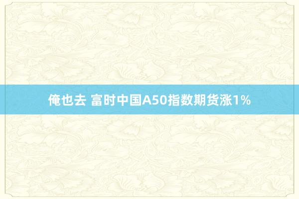 俺也去 富时中国A50指数期货涨1%