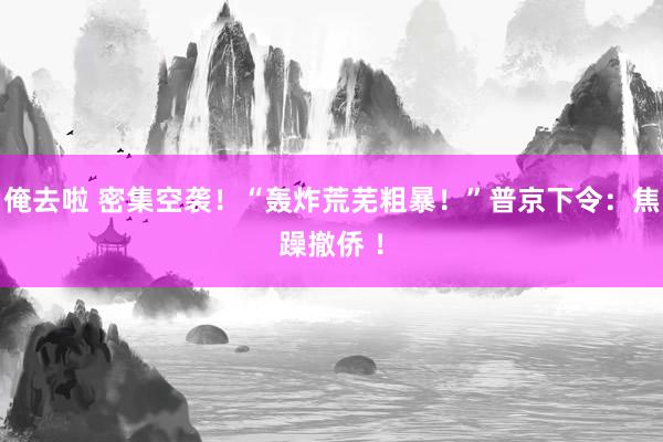 俺去啦 密集空袭！“轰炸荒芜粗暴！”普京下令：焦躁撤侨 ！