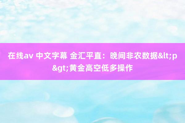 在线av 中文字幕 金汇平直：晚间非农数据<p>黄金高空低多操作