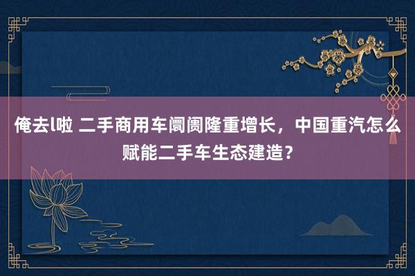 俺去l啦 二手商用车阛阓隆重增长，中国重汽怎么赋能二手车生态建造？