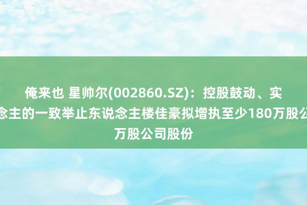 俺来也 星帅尔(002860.SZ)：控股鼓动、实控东说念主的一致举止东说念主楼佳豪拟增执至少180万股公司股份