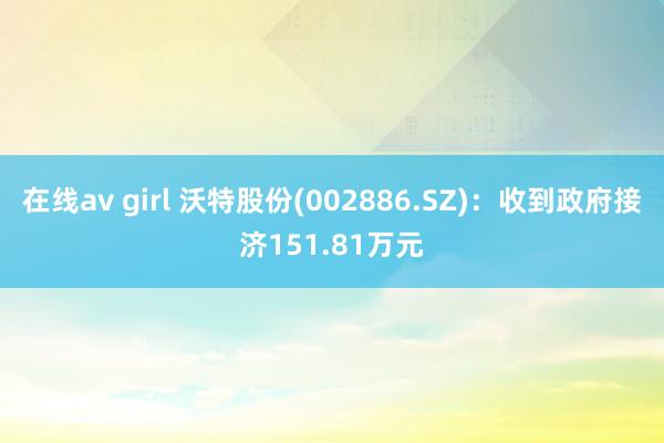 在线av girl 沃特股份(002886.SZ)：收到政府接济151.81万元