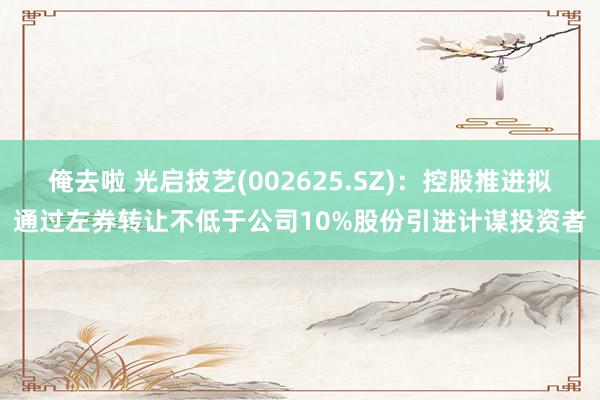 俺去啦 光启技艺(002625.SZ)：控股推进拟通过左券转让不低于公司10%股份引进计谋投资者