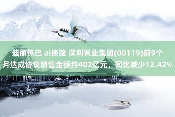 迪丽热巴 ai换脸 保利置业集团(00119)前9个月达成协议销售金额约402亿元，同比减少12.42%