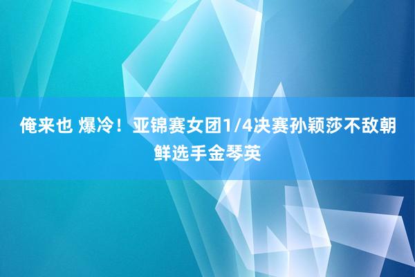 俺来也 爆冷！亚锦赛女团1/4决赛孙颖莎不敌朝鲜选手金琴英