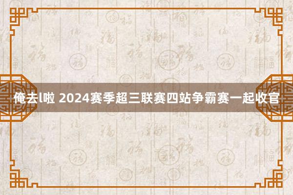 俺去l啦 2024赛季超三联赛四站争霸赛一起收官