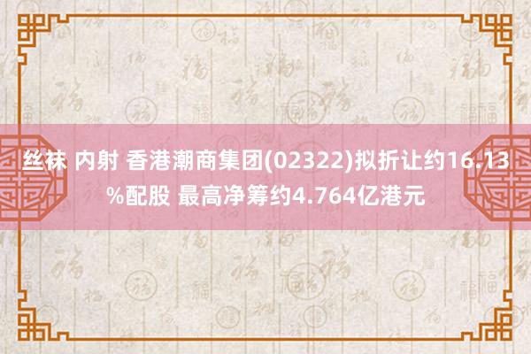 丝袜 内射 香港潮商集团(02322)拟折让约16.13%配股 最高净筹约4.764亿港元