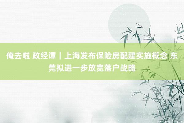 俺去啦 政经谭｜上海发布保险房配建实施概念 东莞拟进一步放宽落户战略