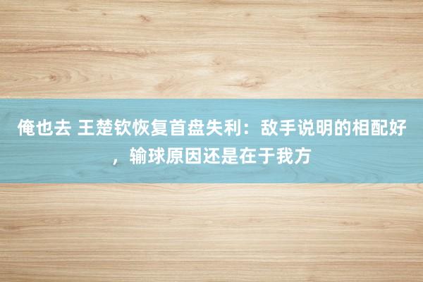 俺也去 王楚钦恢复首盘失利：敌手说明的相配好，输球原因还是在于我方