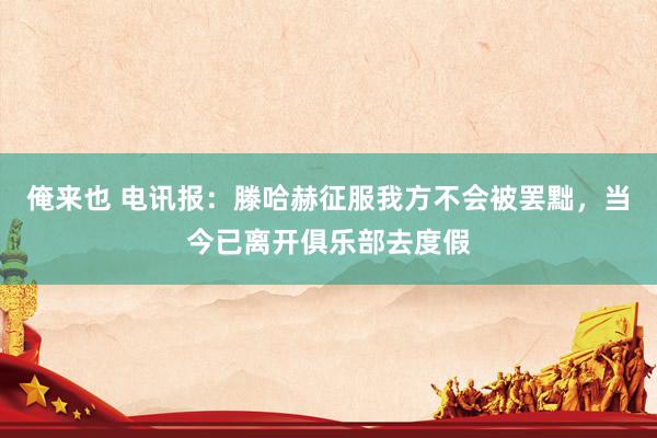 俺来也 电讯报：滕哈赫征服我方不会被罢黜，当今已离开俱乐部去度假