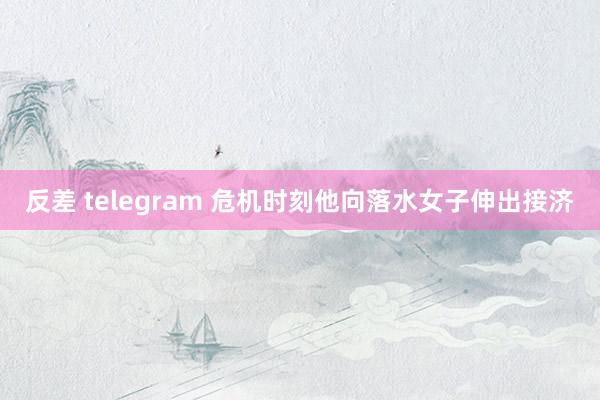 反差 telegram 危机时刻他向落水女子伸出接济