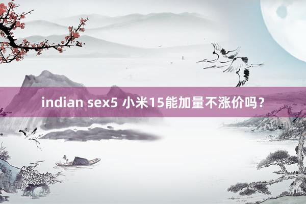 indian sex5 小米15能加量不涨价吗？