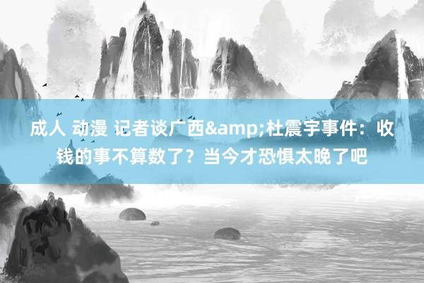 成人 动漫 记者谈广西&杜震宇事件：收钱的事不算数了？当今才恐惧太晚了吧