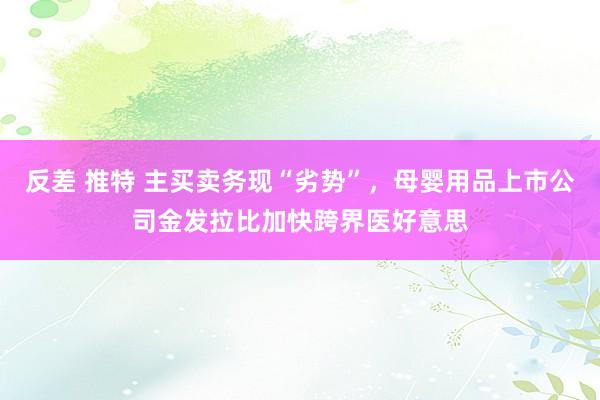 反差 推特 主买卖务现“劣势”，母婴用品上市公司金发拉比加快跨界医好意思