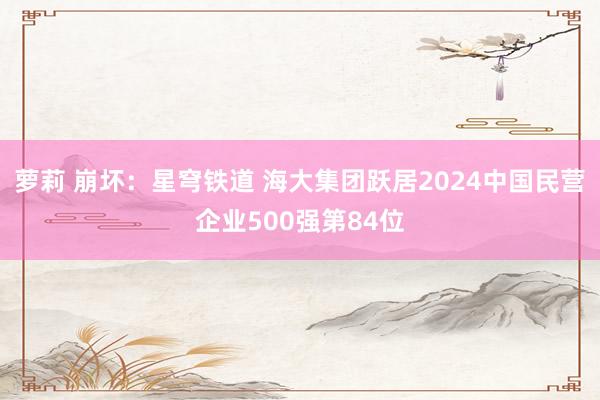 萝莉 崩坏：星穹铁道 海大集团跃居2024中国民营企业500强第84位