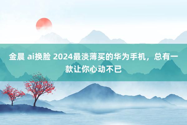 金晨 ai换脸 2024最淡薄买的华为手机，总有一款让你心动不已