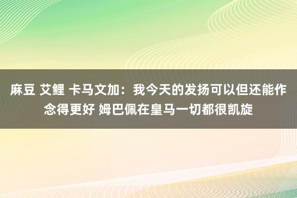 麻豆 艾鲤 卡马文加：我今天的发扬可以但还能作念得更好 姆巴佩在皇马一切都很凯旋