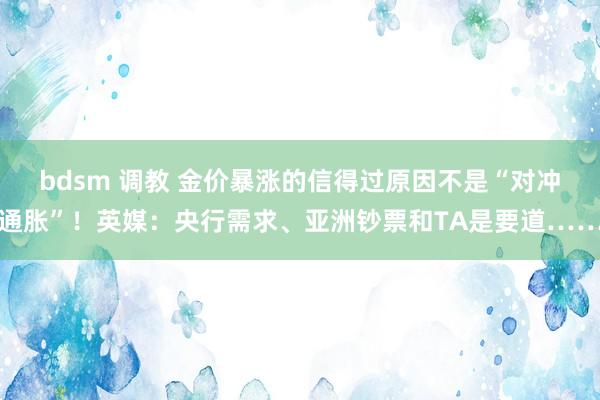 bdsm 调教 金价暴涨的信得过原因不是“对冲通胀”！英媒：央行需求、亚洲钞票和TA是要道……