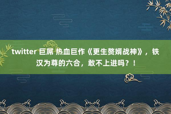 twitter 巨屌 热血巨作《更生赘婿战神》，铁汉为尊的六合，敢不上进吗？！