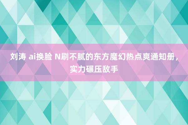 刘涛 ai换脸 N刷不腻的东方魔幻热点爽通知册，实力碾压敌手