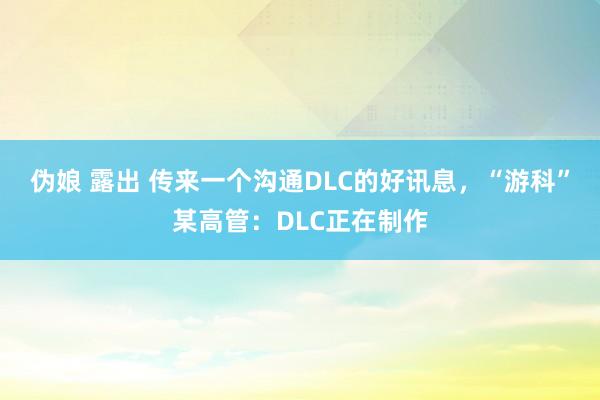 伪娘 露出 传来一个沟通DLC的好讯息，“游科”某高管：DLC正在制作