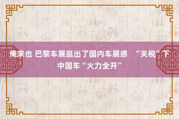 俺来也 巴黎车展逛出了国内车展感   “关税”下中国车“火力全开”