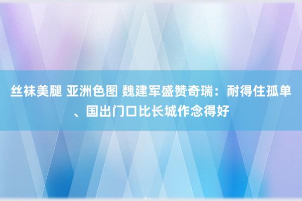 丝袜美腿 亚洲色图 魏建军盛赞奇瑞：耐得住孤单、国出门口比长城作念得好