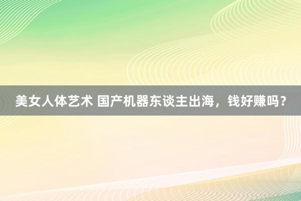 美女人体艺术 国产机器东谈主出海，钱好赚吗？