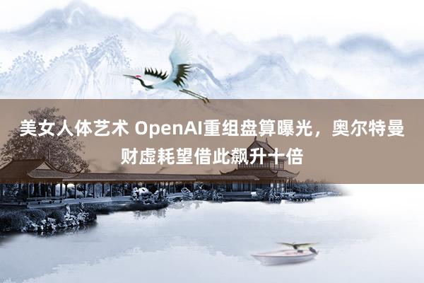 美女人体艺术 OpenAI重组盘算曝光，奥尔特曼财虚耗望借此飙升十倍