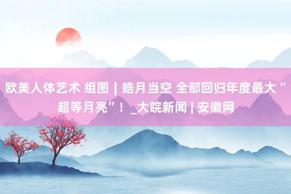 欧美人体艺术 组图∣皓月当空 全部回归年度最大“超等月亮”！_大皖新闻 | 安徽网