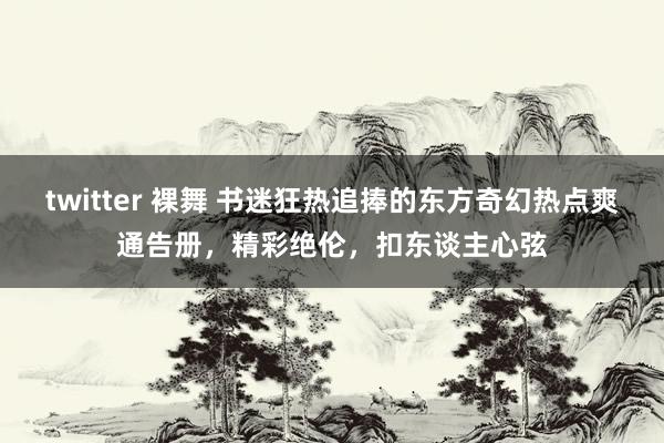 twitter 裸舞 书迷狂热追捧的东方奇幻热点爽通告册，精彩绝伦，扣东谈主心弦