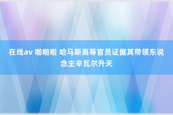 在线av 啪啪啦 哈马斯高等官员证据其带领东说念主辛瓦尔升天