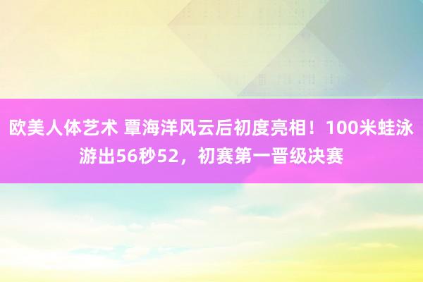 欧美人体艺术 覃海洋风云后初度亮相！100米蛙泳游出56秒52，初赛第一晋级决赛