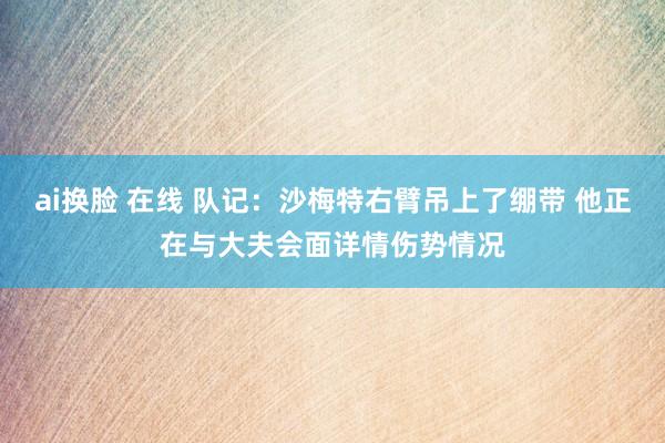 ai换脸 在线 队记：沙梅特右臂吊上了绷带 他正在与大夫会面详情伤势情况