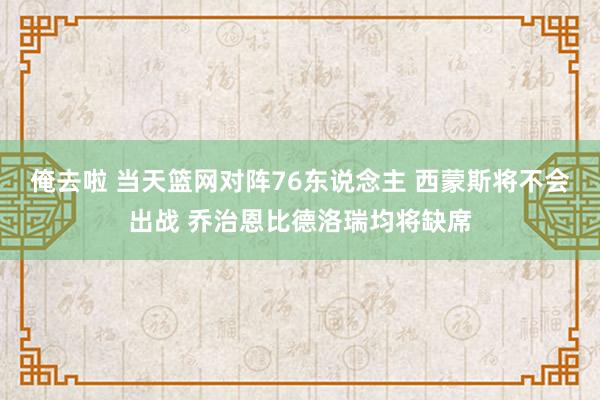 俺去啦 当天篮网对阵76东说念主 西蒙斯将不会出战 乔治恩比德洛瑞均将缺席