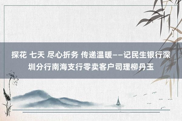 探花 七天 尽心折务 传递温暖——记民生银行深圳分行南海支行零卖客户司理柳丹玉