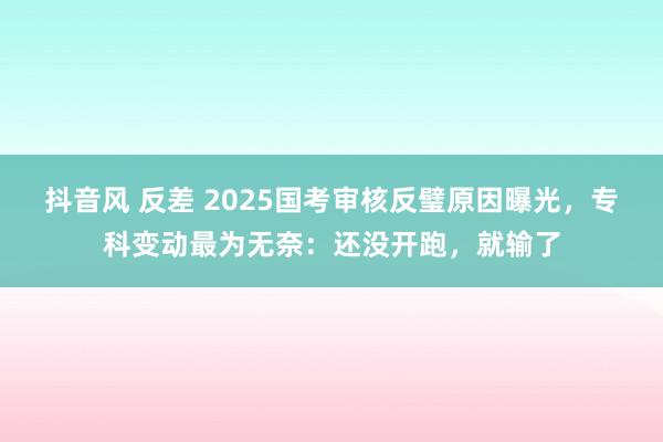 抖音风 反差 2025国考审核反璧原因曝光，专科变动最为无奈：还没开跑，就输了