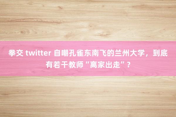 拳交 twitter 自嘲孔雀东南飞的兰州大学，到底有若干教师“离家出走”？