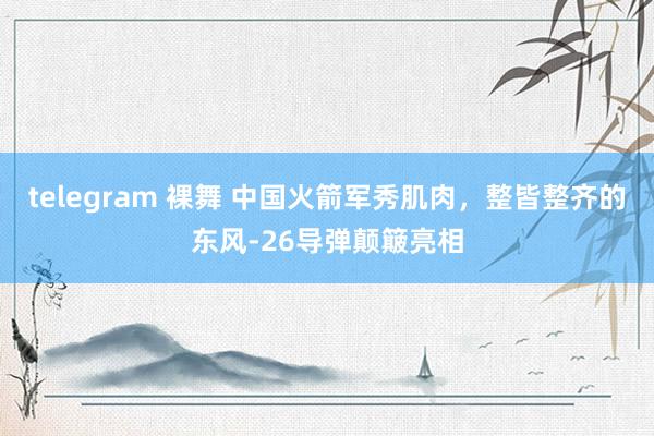 telegram 裸舞 中国火箭军秀肌肉，整皆整齐的东风-26导弹颠簸亮相