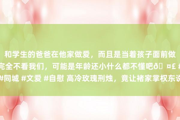 和学生的爸爸在他家做爱，而且是当着孩子面前做爱，太刺激了，孩子完全不看我们，可能是年龄还小什么都不懂吧🤣 #同城 #文爱 #自慰 高冷玫瑰刑烛，竟让褚家掌权东说念主甘心沦为裙下之臣