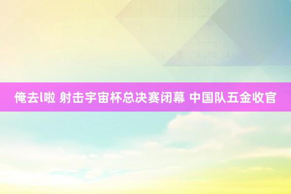 俺去l啦 射击宇宙杯总决赛闭幕 中国队五金收官